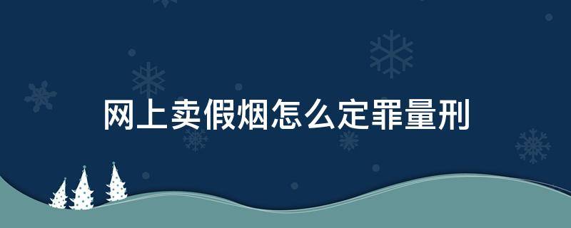 网上卖假烟怎么定罪量刑（网上卖假烟如何判刑和处罚）