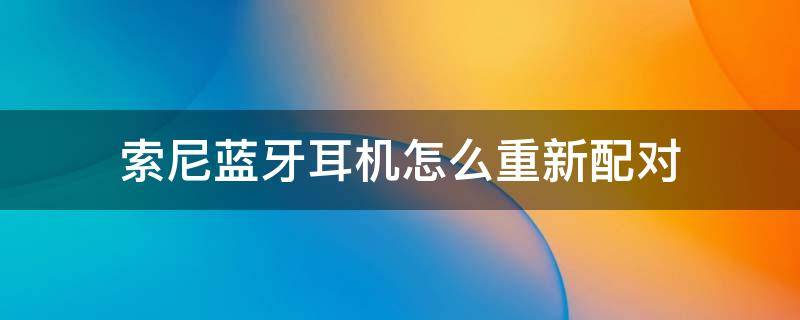 索尼蓝牙耳机怎么重新配对 索尼蓝牙耳机怎么重新配对安卓手机