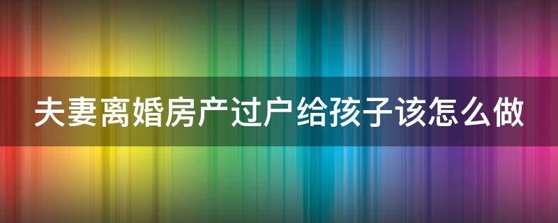 夫妻离婚房产过户给孩子该怎么做 夫妻离婚房产过户给孩子要什么手续