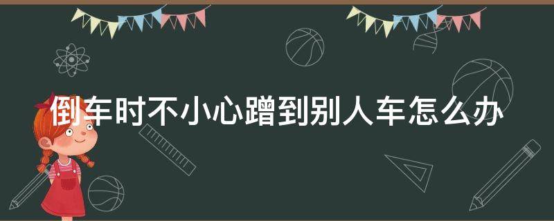 倒车时不小心蹭到别人车怎么办（倒车时不小心蹭到别人车怎么办呢）