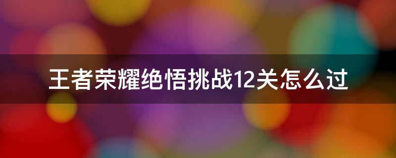 王者荣耀绝悟挑战12关怎么过 王者荣耀绝悟挑战第12关