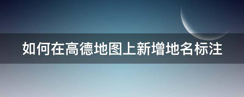 如何在高德地图上新增地名标注（如何在高德地图上新增地名标注地址）