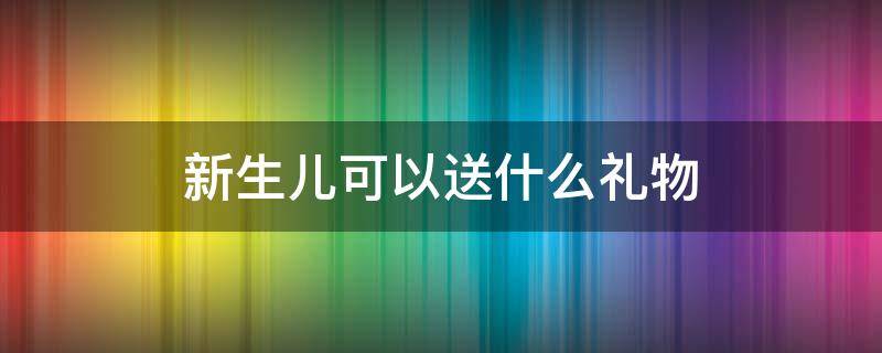 新生儿可以送什么礼物（送礼物给新生儿要送啥）