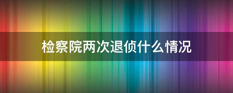 检察院两次退侦什么情况（退侦两次后,检察院还可以再退查吗）