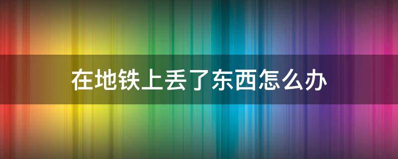 在地铁上丢了东西怎么办（在地铁上丢了东西怎么办上海）