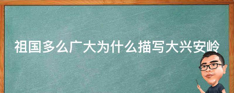 祖国多么广大为什么描写大兴安岭（祖国多么广大大兴安岭去花还在）