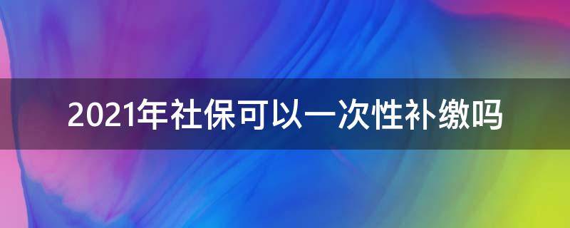 2021年社保可以一次性补缴吗（2021年一次性补缴社保定下来了）