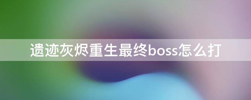 遗迹灰烬重生最终boss怎么打 遗迹灰烬重生最后一个boss怎么打