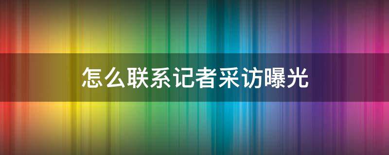 怎么联系记者采访曝光 有事怎么联系记者采访曝光