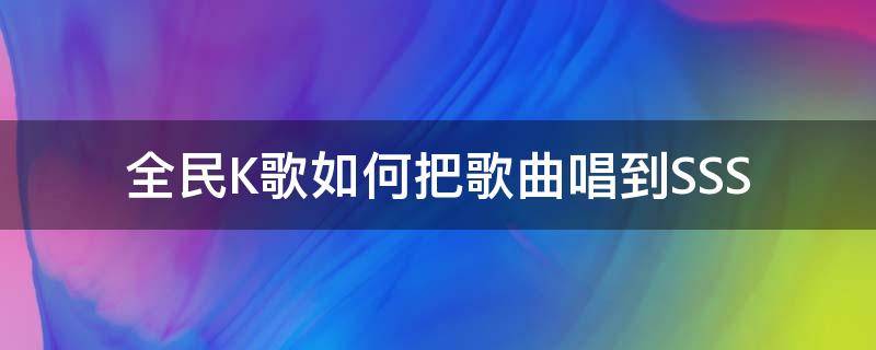 全民K歌如何把歌曲唱到SSS 全民k歌怎么唱自己的歌