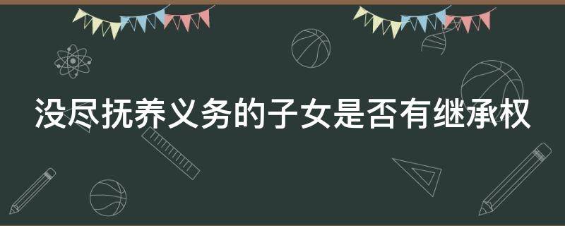 没尽抚养义务的子女是否有继承权（未尽抚养义务的父母能得到子女的遗产吗）