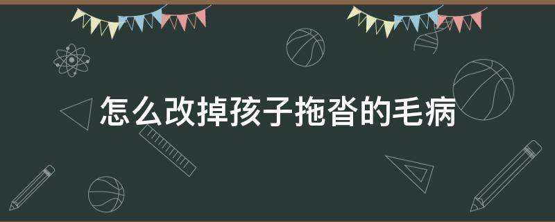 怎么改掉孩子拖沓的毛病（如何改掉孩子磨蹭拖拉的毛病）