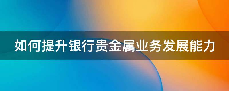 如何提升银行贵金属业务发展能力 如何提升银行贵金属业务发展能力的方法