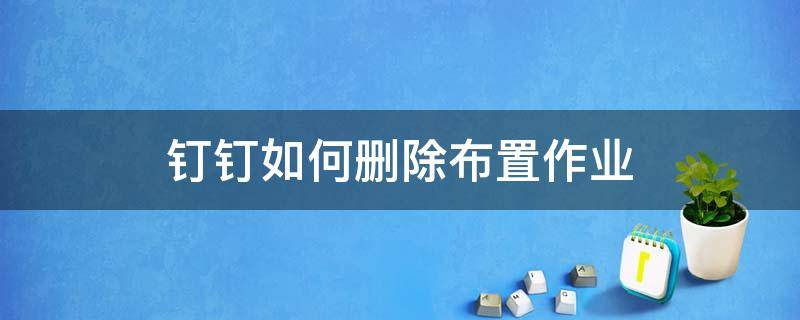 钉钉如何删除布置作业（如何删除钉钉家校本中布置的作业）