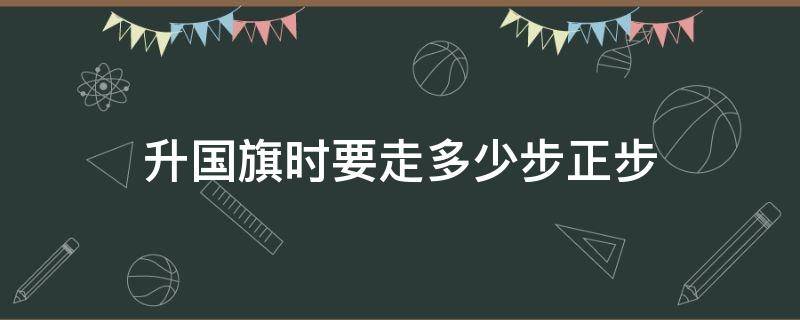 升国旗时要走多少步正步（升国旗仪式走多少步）