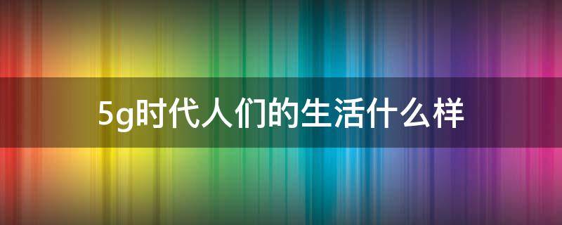 5g时代人们的生活什么样（5g时代我们的生活是什么样子）