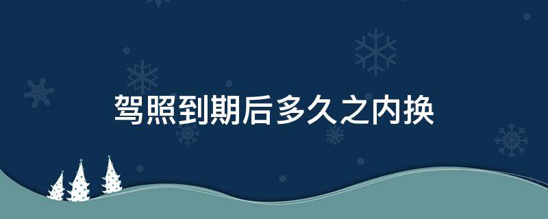 驾照到期后多久之内换（驾照到期后多久可以更换）