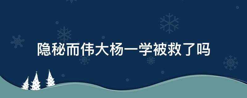 隐秘而伟大杨一学被救了吗（隐秘而伟大的杨一学救出来没有）