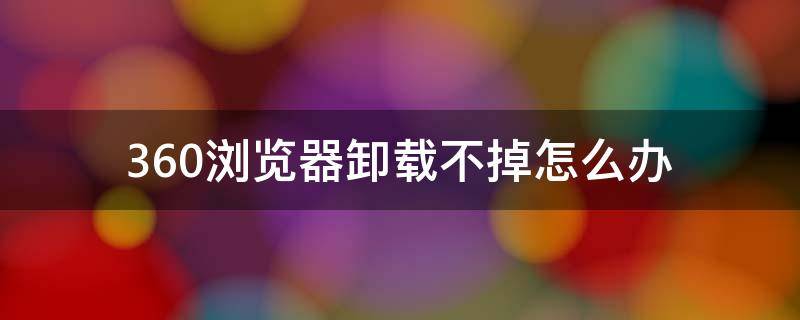 360浏览器卸载不掉怎么办 360浏览器卸载不掉怎么办显示第三方使用或者非法占用