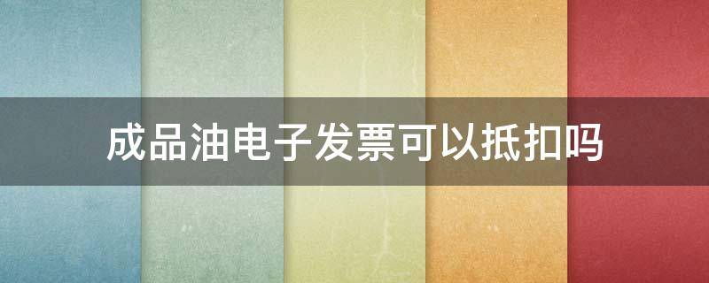 成品油电子发票可以抵扣吗 成品油增值税电子普通发票可以抵扣进项税吗