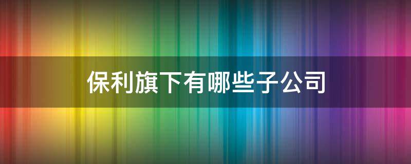 保利旗下有哪些子公司 保利集团旗下有哪些子公司