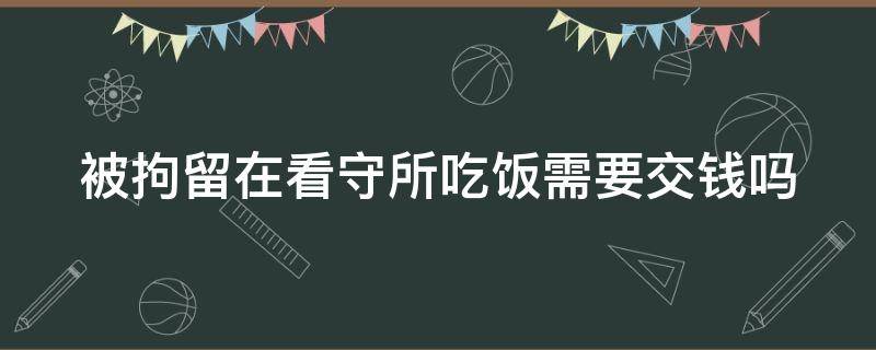 被拘留在看守所吃饭需要交钱吗（拘留所看守所吃饭花钱吗）