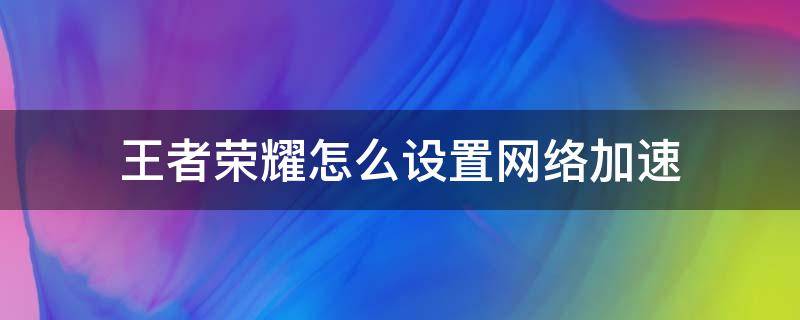 王者荣耀怎么设置网络加速 王者荣耀怎么设置网络加速器包