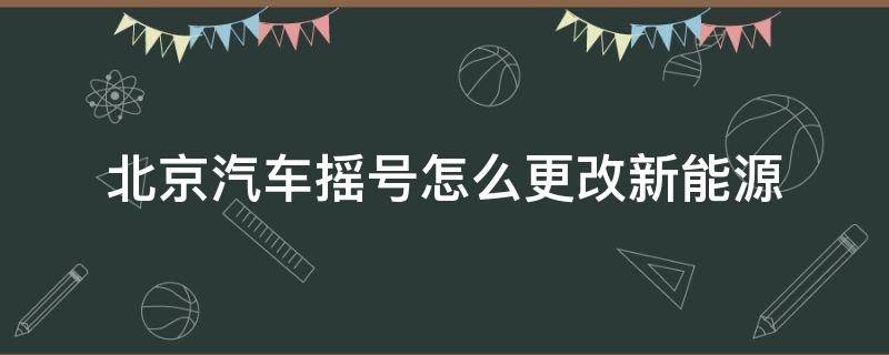 北京汽车摇号怎么更改新能源（北京摇号可以更改新能源吗）