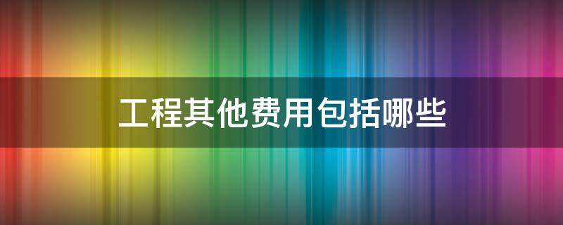 工程其他费用包括哪些 工程其他费用包括哪些内容