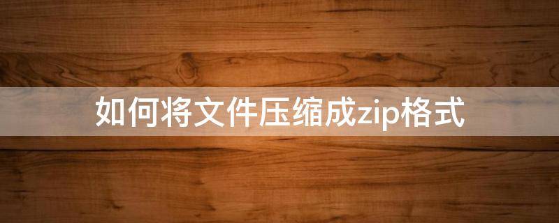 如何将文件压缩成zip格式 怎样将文件压缩成zip