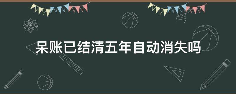 呆账已结清五年自动消失吗（呆账还清后五年后会自动消除吗）