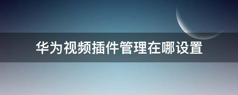 华为视频插件管理在哪设置 华为视频在文件管理哪里