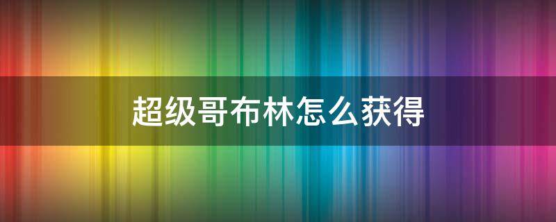 超级哥布林怎么获得（超级哥布林如何获得）