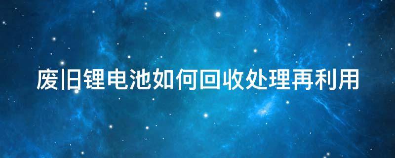 废旧锂电池如何回收处理再利用 废旧锂电池如何回收处理再利用呢