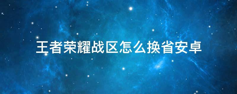 王者荣耀战区怎么换省安卓 王者荣耀安卓怎么更换战区