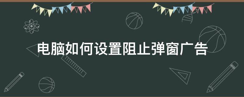 电脑如何设置阻止弹窗广告 怎么才能阻止电脑弹窗广告