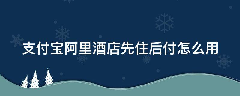 支付宝阿里酒店先住后付怎么用 支付宝酒店先住后付怎么弄