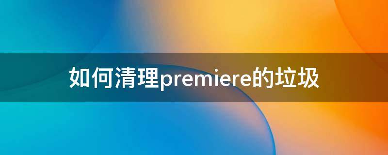 如何清理premiere的垃圾（pr清理缓存和垃圾）