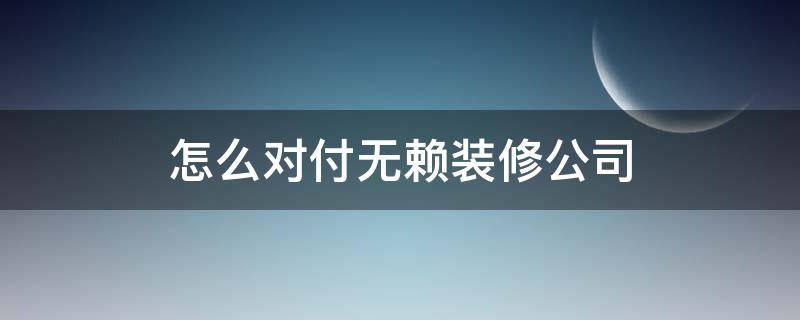 怎么对付无赖装修公司（怎么对付无赖装修公司没有合同）