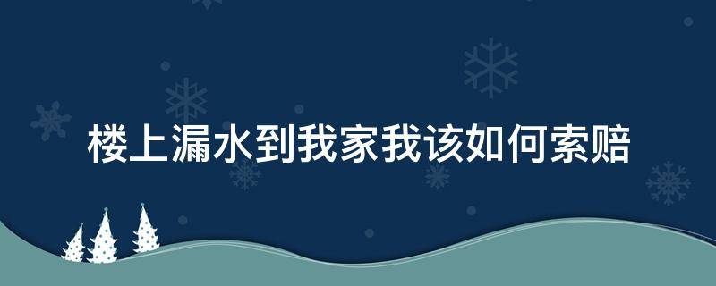 楼上漏水到我家我该如何索赔（家里漏水了漏到楼下了怎么索赔）