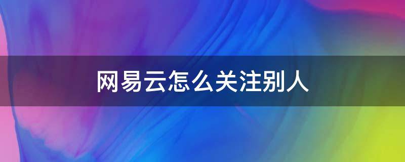 网易云怎么关注别人（网易云怎么关注别人电脑版）