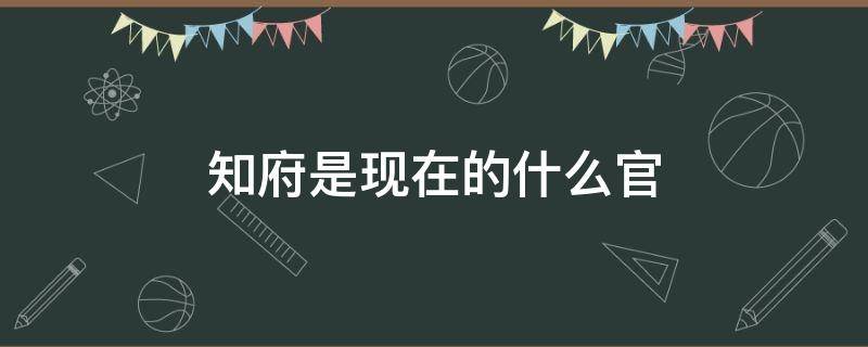 知府是现在的什么官（知府是现在的什么官员）