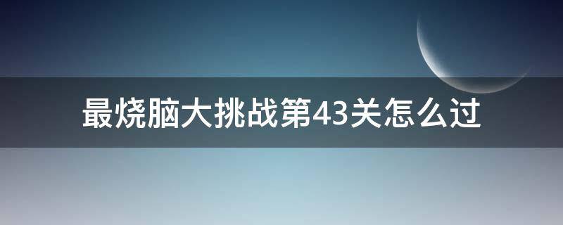 最烧脑大挑战第43关怎么过（最囧烧脑挑战第44关怎么过）