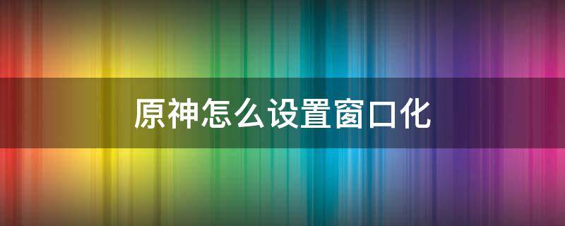 原神怎么设置窗口化 原神可以窗口化吗