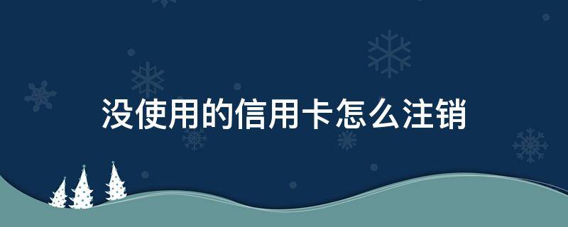 没使用的信用卡怎么注销 没开通信用卡怎么注销