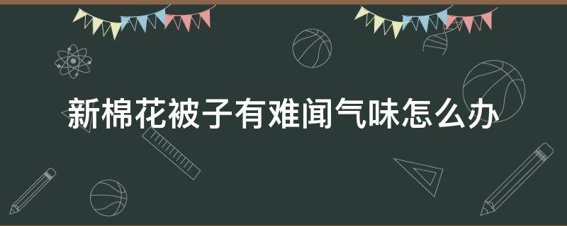 新棉花被子有难闻气味怎么办（新棉花被子有异味）