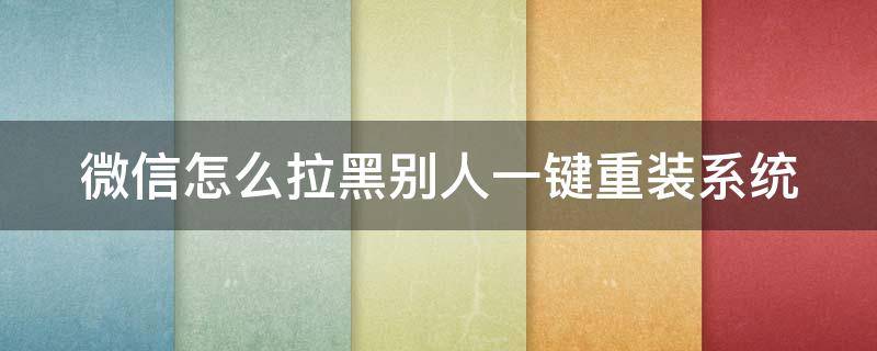 微信怎么拉黑别人一键重装系统（要把微信好友拉黑怎么做）