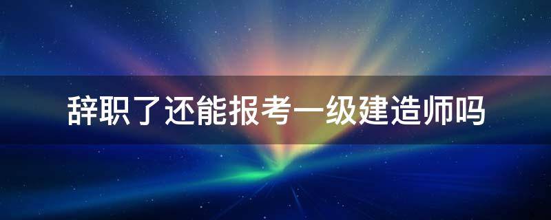 辞职了还能报考一级建造师吗 一级建造师辞职程序