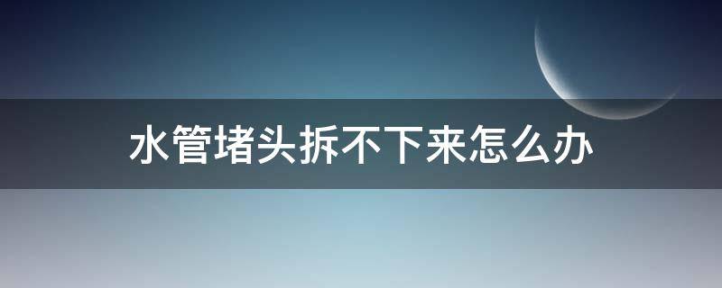 水管堵头拆不下来怎么办（水管的堵头拆不下来了怎么办）