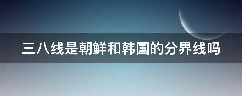 三八线是朝鲜和韩国的分界线吗（三八线是朝鲜和韩国的分界线吗）